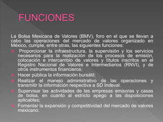La Bolsa Mexicana de Valores (BMV), foro en el que se llevan a
cabo las operaciones del mercado de valores organizado en
México, cumple, entre otras, las siguientes funciones:
 Proporcionar la infraestructura, la supervisión y los servicios
necesarios para la realización de los procesos de emisión,
colocación e intercambio de valores y títulos inscritos en el
Registro Nacional de Valores e Intermediarios (RNVI), y de
otros instrumentos financieros;
 Hacer pública la información bursátil;
 Realizar el manejo administrativo de las operaciones y
transmitir la información respectiva a SD Indeval.
 Supervisar las actividades de las empresas emisoras y casas
de bolsa, en cuanto al estricto apego a las disposiciones
aplicables;
 Fomentar la expansión y competitividad del mercado de valores
mexicano.
 