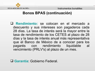Instrumentos bursátiles Bonos BPAS (continuación) Rendimiento:  se colocan en el mercado a descuento y sus intereses son pagaderos cada 28 días. La tasa de interés será la mayor entre la tasa de rendimiento de los CETES al plazo de 28 días y la tasa de interés anual más representativa que el Banco de México de a conocer para los pagarés con rendimiento liquidable al vencimiento (PRLV's) al plazo de un mes.  Garantía : Gobierno Federal. 