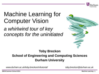 Machine Learning : 1BMVA Summer School 2014
Machine Learning for
Computer Vision
a whirlwind tour of key
concepts for the uninitiated
Toby Breckon
School of Engineering and Computing Sciences
Durham University
www.durham.ac.uk/toby.breckon/mltutorial/ toby.breckon@durham.ac.uk
 