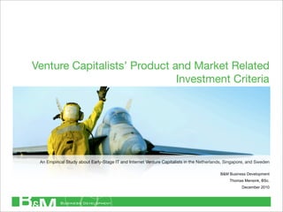 Venture Capitalists’ Product and Market Related
                              Investment Criteria




 An Empirical Study about Early-Stage IT and Internet Venture Capitalists in the Netherlands, Singapore, and Sweden

                                                                                          B&M Business Development
                                                                                               Thomas Mensink, BSc.
                                                                                                     December 2010
 