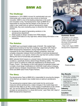 BMW AG
The Challenge
Established in 1916, BMW is known for sophisticated cars and
motorcycles with a sporty touch and a focus on technical
innovation. BMW is one of the leading enterprises in the world,
and innovation is key. The Aerodynamics Team at BMW AG is
responsible for ensuring that the designs of the German car
maker’s new model have an optimum aerodynamic shape.
Additionally, they were evaluating ways to streamline their design
process:
   Accelerate the speed of generating variations in the
   aerodynamics department
   Adapt quickly to design variation from FEM analysis
                                                                                     Customer Quote
   Import CATIA data at a very high level, without losing information in the
                                                                                     “At present, in our opinion,
   translation
                                                                                     think3 is the only free form
                                                                                     surface modeler offering
                                                                                     this level of functionality
The Solution                                                                         and perfection.”
                                                                                     - Peter Hoff, Head of BMW
The BMW team purchased multiple seats of thinkiD. “We needed high-
                                                                                     Aerodynamics Department
performance functions for free form modeling,” says Peter Hoff, Head of
BMW Aerodynamics Department. During implementation, he was very
impressed by the close collaboration between companies; there was
complete cooperation between think3 and BMW on technical development
work. “At present, in our opinion, think3 is the only free form surface modeler
offering this level of functionality and perfection.”
BMW selected think3 based on a shared history of product and technical
excellence, specifically think3’s Global Shape Modeling (GSM). “The starting
point in terms of method for GSM was established by the Brite-Euram
Project, Fiores I. The objective of this multi-national co-operation project was
to enable virtual design modifications to CAS/CAD model without changing
specific brand or designer characteristics of the object being modified.” Both
think3 and BMW were Fiores Project Partners.


                                                                                     Key Results
The Story
                                                                                        Saved 50% in design time
The Aerodynamics Team at BMW AG is responsible for ensuring the designs                 of a specific operation
of the German car maker’s new models have an optimum aerodynamic                        Accelerated the ability to
shape.                                                                                  make free-form
                                                                                        modifications on the fly
The aerodynamics engineer takes a test model into the wind tunnel,
                                                                                        Seamless interaction with
measures vehicle aerodynamics, makes changes in the model shape and
                                                                                        CATIA data
measures their effect on air flow. “In this series of modifications to the vehicle
skin, we use the Global Shape Modeling (GSM) technique by think3 to                  Industry
simulate car aerodynamics in a virtual wind tunnel,” says Peter Hoff, Head of        Industrial Design
BMW Aerodynamics Department.
                                                                                     Location
                                                                                     Munich, Germany



                               Industrial Design Customer Success Story
 