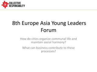 8th Europe Asia Young Leaders
           Forum
   How do cities organize communal life and
         maintain social harmony?
    What can business contribute to these
                processes?
 