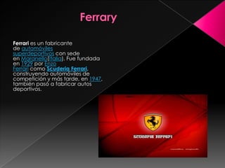 Ferrari es un fabricante
de automóviles
superdeportivos con sede
en Maranello(Italia). Fue fundada
en 1929 por Enzo
Ferrari como Scuderia Ferrari,
construyendo automóviles de
competición y más tarde, en 1947,
también pasó a fabricar autos
deportivos.
 