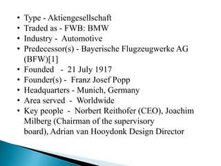 •   Type - Aktiengesellschaft
•   Traded as - FWB: BMW
•   Industry - Automotive
•   Predecessor(s) - Bayerische Flugzeugwerke AG
    (BFW)[1]
•   Founded - 21 July 1917
•   Founder(s) - Franz Josef Popp
•   Headquarters - Munich, Germany
•   Area served - Worldwide
•   Key people - Norbert Reithofer (CEO), Joachim
    Milberg (Chairman of the supervisory
    board), Adrian van Hooydonk Design Director
 