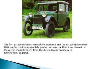 The first car which BMW successfully produced and the car which launched
BMW on the road to automobile production was the Dixi, it was based on
the Austin 7 and licensed from the Austin Motor Company in
Birmingham, England.
 