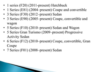 •   1 series (F20) (2011-present) Hatchback
•   1 Series (E81) (2004–present) Coupe and convertible
•   3 Series (F30) (2012–present) Sedan
•   3 Series (E90) (2005–present) Coupe, convertible and
    wagon
•   5 Series (F10) (2010–present) Sedan and Wagon
•   5 Series Gran Turismo (2009–present) Progressive
    Activity Sedan
•   6 Series (F12) (2010–present) Coupe, convertible, Gran
    Coupe
•   7 Series (F01) (2008–present) Sedan
 