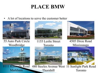 PLACE BMW

• A lot of locations to serve the customer better




55 Auto Park Circle      1155 Leslie Street         4505 Dixie Road
   Woodbridge                Toronto                  Mississauga




8111 Kennedy Road 480 Steeles Avenue West 11 Sunlight Park Road
     Markham             Thornhill               Toronto
 