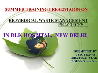 SUBMITTED BY
JYOTI RAWAT
MBA FINAL YEAR
ROLL NO 1212802
SUMMER TRAINING PRESENTAION ON
BIOMEDICAL WASTE MANAGEMENT
PRACTICES
IN BLK HOSPITAL, NEW DELHI
 