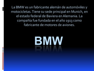 BMW
La BMW es un fabricante alemán de automóviles y
motocicletas.Tiene su sede principal en Munich, en
el estado federal de Baviera en Alemania. La
compañía fue fundada en el año 1913 como
fabricante de motores de aviones.
 