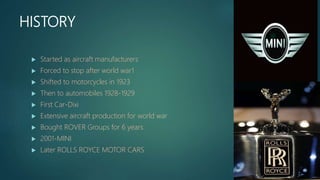 HISTORY
 Started as aircraft manufacturers
 Forced to stop after world war1
 Shifted to motorcycles in 1923
 Then to automobiles 1928-1929
 First Car-Dixi
 Extensive aircraft production for world war
 Bought ROVER Groups for 6 years
 2001-MINI
 Later ROLLS ROYCE MOTOR CARS
 