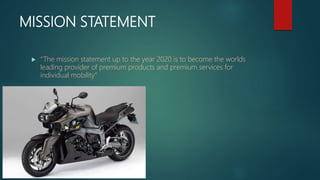 MISSION STATEMENT
 “The mission statement up to the year 2020 is to become the worlds
leading provider of premium products and premium services for
individual mobility”
 