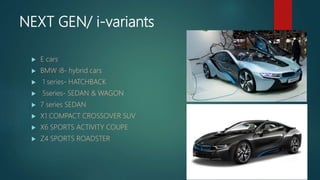 NEXT GEN/ i-variants
 E cars
 BMW i8- hybrid cars
 1 series- HATCHBACK
 5series- SEDAN & WAGON
 7 series SEDAN
 X1 COMPACT CROSSOVER SUV
 X6 SPORTS ACTIVITY COUPE
 Z4 SPORTS ROADSTER
 
