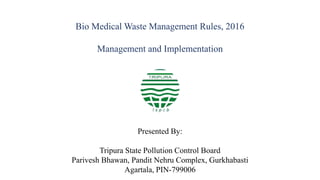 Bio Medical Waste Management Rules, 2016
Management and Implementation
Presented By:
Tripura State Pollution Control Board
Parivesh Bhawan, Pandit Nehru Complex, Gurkhabasti
Agartala, PIN-799006
 