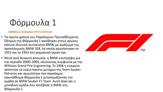 Φόρμουλα 1
• Τα πρώτα χρόνια του Παγκόσμιου Πρωταθλήματος
Οδηγών της Φόρμουλα 1 κατέβηκαν στους αγώνες
κάποια ιδιωτικά αυτοκίνητα BMW, με αμάξωμα της
προπολεμικής BMW 328, τα οποία αγωνίστηκαν το
1952 και το 1953 στο γερμανικό γκραν-πρι.
• Μετά από δεκαετή απουσία, η BMW επιστρέφει για
την περίοδο 2000–2005, κλείνοντας συμφωνία με την
Williams Grand Prix Engineering. Το 2006 η εταιρεία
απέκτησε το κύριο πακέτο μετοχών της Team Sauber
Petronas και αγωνίστηκε στο παγκόσμιο
πρωτάθλημα Φόρμουλα 1 μετονομάζοντας την
ομάδα σε BMW Sauber F1 Team. Αυτή ήταν και η
μοναδική ομάδα που κατέβασε η BMW στη
Φόρμουλα 1.
 