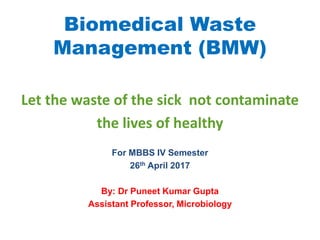 Biomedical Waste
Management (BMW)
Let the waste of the sick not contaminate
the lives of healthy
For MBBS IV Semester
26th April 2017
By: Dr Puneet Kumar Gupta
Assistant Professor, Microbiology
 