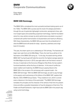BMW
                       Corporate Communications

                       Press release
                       20 May 2011



                       BMW 328 Hommage.

                       The BMW 328 is considered the most successful and best-looking sports car of
                       the 1930s. The BMW 328’s success was the result of its design parameters –
                       through the use of systematic lightweight construction, aerodynamic lines, opti-
                       mum engine types and outstanding suspension technology, it laid the foundation
                       stone for a new vehicle concept, by which performance only leads to success if
                       combined with perfect harmonisation of all parameters and maximum efficiency.
                       With these characteristics, the BMW 328 was even then the embodiment of
                       what the BMW brand still stands for today – dynamics, aesthetics and a high
                       level of innovation.


                       This year, the dream sports car is celebrating its 75th birthday. The festivities will
                       begin near Lake Como at the Mille Miglia. There, the main focus will be on the
                       fascination of the BMW 328 racing car. To this day, the award-winning vehicle
                       BMW 328 Touring Coupé still holds the record for the highest average speed on
                       the Mille Miglia circuit and, in 2010, was again able to win the historic revival of
                       the race. A week later at the Concorso d’Eleganza Villa d’Este, the two-seater’s
                       functional aesthetics will be the focus of attention. In this area of conflict be-
                       tween tradition and modernity, the BMW Group is paying tribute to the
                       BMW 328 on the occasion of its anniversary with a special model – the
                       BMW 328 Hommage. “With the BMW 328 Hommage, we wish to pay homage
                       to the passion and inventiveness of the fathers of the BMW 328”, explains Karl
                       Bäumer, CEO of BMW Group Classic. “They created an icon, which is consid-
                       ered a milestone in the history of the automobile.” The BMW 328 Hommage
                       translates the principles and the character of the vehicle of that time into present
                       times and offers a possible interpretation of how the designers of that time, Fritz
                       Fiedler and Rudolf Schleicher, might have built the BMW 328 in the present day

         Bayerische
                       using current technology.
    Motoren Werke
  Aktiengesellschaft

     Postal address
          BMW AG
     80788 Munich

        Telephone
 +49 89 382 27797

          Internet
www.bmwgroup.com
 