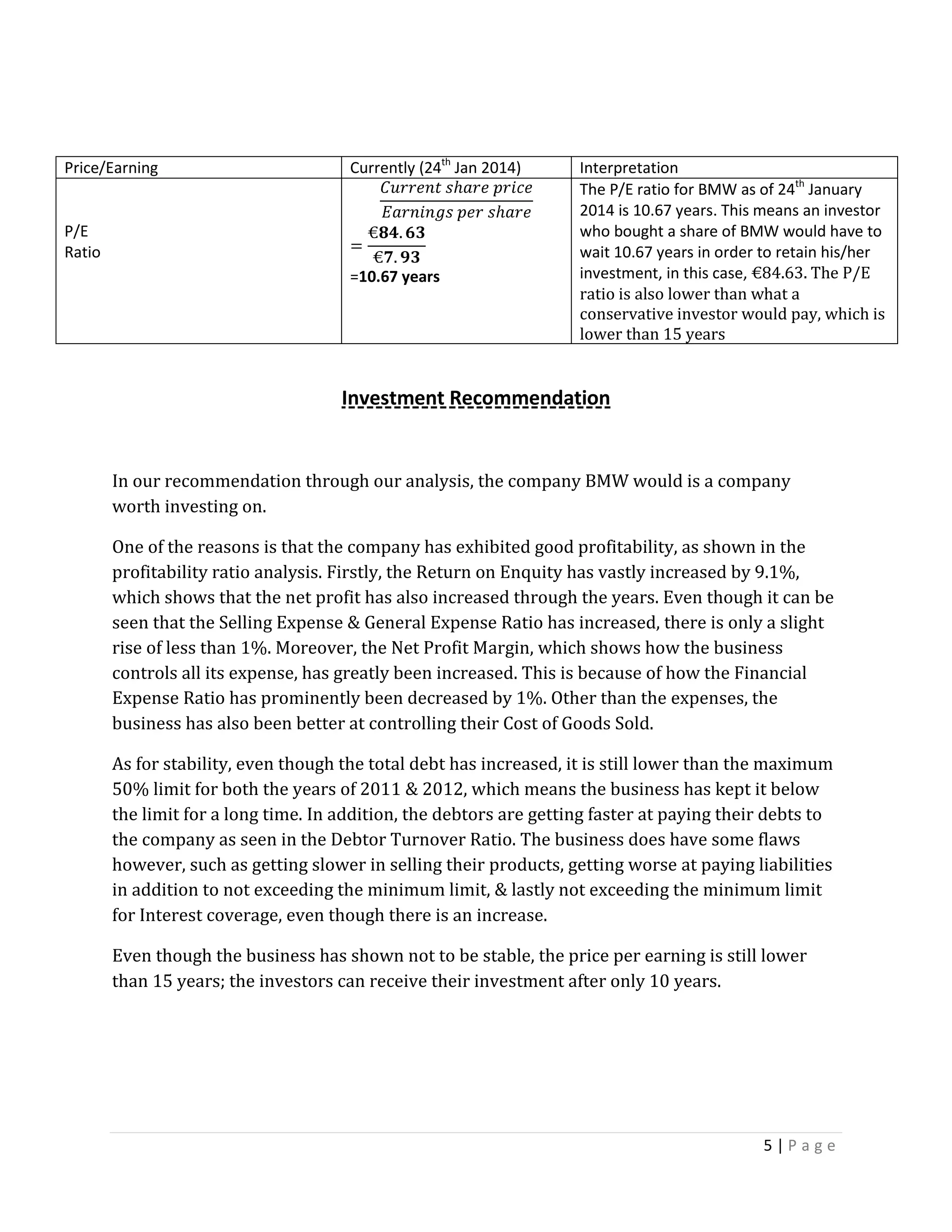 Price/Earning

Currently (24th Jan 2014)

P/E
Ratio
=10.67 years

Interpretation
The P/E ratio for BMW as of 24th January
2014 is 10.67 years. This means an investor
who bought a share of BMW would have to
wait 10.67 years in order to retain his/her
investment, in this case, €84.63. The P/E
ratio is also lower than what a
conservative investor would pay, which is
lower than 15 years

Investment Recommendation

In our recommendation through our analysis, the company BMW would is a company
worth investing on.
One of the reasons is that the company has exhibited good profitability, as shown in the
profitability ratio analysis. Firstly, the Return on Enquity has vastly increased by 9.1%,
which shows that the net profit has also increased through the years. Even though it can be
seen that the Selling Expense & General Expense Ratio has increased, there is only a slight
rise of less than 1%. Moreover, the Net Profit Margin, which shows how the business
controls all its expense, has greatly been increased. This is because of how the Financial
Expense Ratio has prominently been decreased by 1%. Other than the expenses, the
business has also been better at controlling their Cost of Goods Sold.
As for stability, even though the total debt has increased, it is still lower than the maximum
50% limit for both the years of 2011 & 2012, which means the business has kept it below
the limit for a long time. In addition, the debtors are getting faster at paying their debts to
the company as seen in the Debtor Turnover Ratio. The business does have some flaws
however, such as getting slower in selling their products, getting worse at paying liabilities
in addition to not exceeding the minimum limit, & lastly not exceeding the minimum limit
for Interest coverage, even though there is an increase.
Even though the business has shown not to be stable, the price per earning is still lower
than 15 years; the investors can receive their investment after only 10 years.

5|Page

 