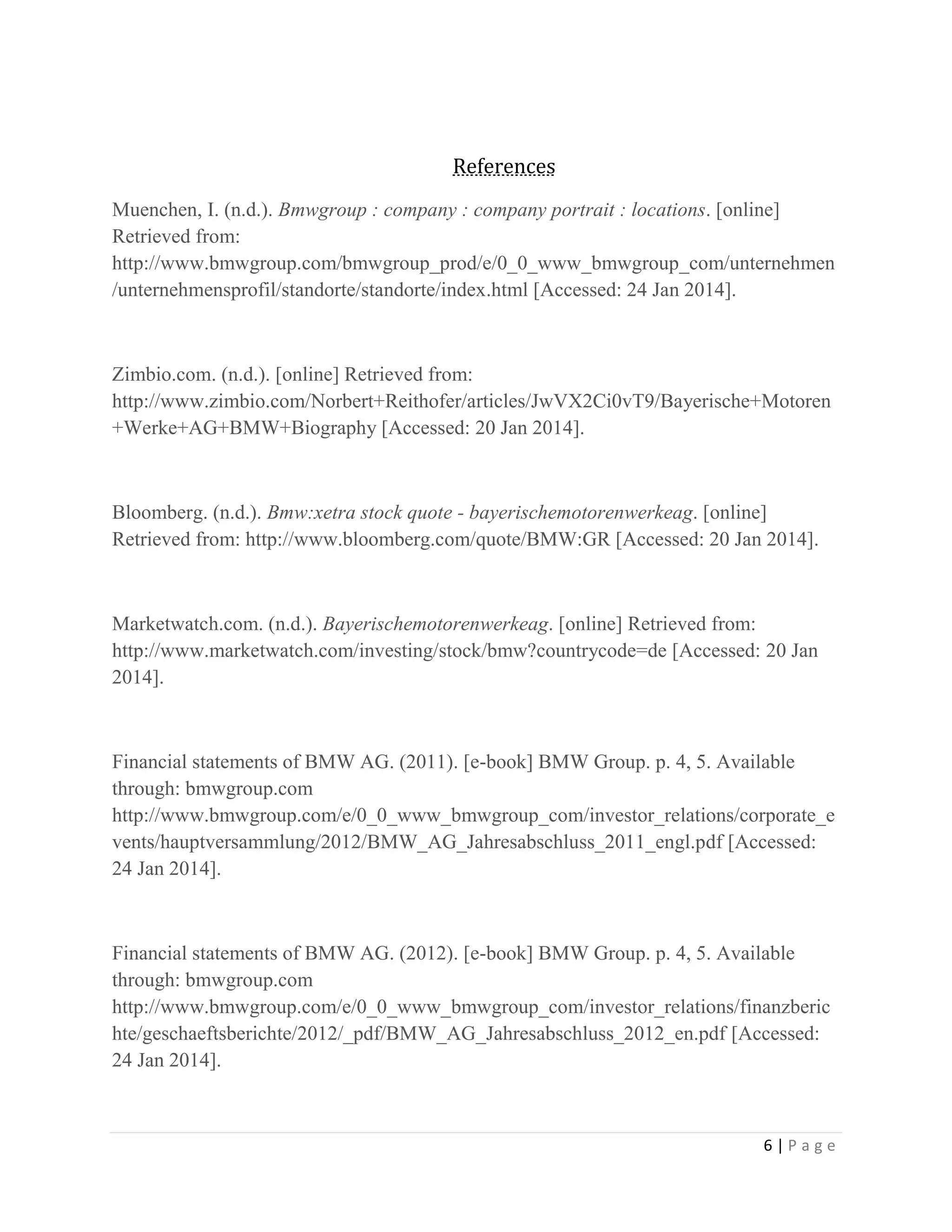 References
Muenchen, I. (n.d.). Bmwgroup : company : company portrait : locations. [online]
Retrieved from:
http://www.bmwgroup.com/bmwgroup_prod/e/0_0_www_bmwgroup_com/unternehmen
/unternehmensprofil/standorte/standorte/index.html [Accessed: 24 Jan 2014].

Zimbio.com. (n.d.). [online] Retrieved from:
http://www.zimbio.com/Norbert+Reithofer/articles/JwVX2Ci0vT9/Bayerische+Motoren
+Werke+AG+BMW+Biography [Accessed: 20 Jan 2014].

Bloomberg. (n.d.). Bmw:xetra stock quote - bayerischemotorenwerkeag. [online]
Retrieved from: http://www.bloomberg.com/quote/BMW:GR [Accessed: 20 Jan 2014].

Marketwatch.com. (n.d.). Bayerischemotorenwerkeag. [online] Retrieved from:
http://www.marketwatch.com/investing/stock/bmw?countrycode=de [Accessed: 20 Jan
2014].

Financial statements of BMW AG. (2011). [e-book] BMW Group. p. 4, 5. Available
through: bmwgroup.com
http://www.bmwgroup.com/e/0_0_www_bmwgroup_com/investor_relations/corporate_e
vents/hauptversammlung/2012/BMW_AG_Jahresabschluss_2011_engl.pdf [Accessed:
24 Jan 2014].

Financial statements of BMW AG. (2012). [e-book] BMW Group. p. 4, 5. Available
through: bmwgroup.com
http://www.bmwgroup.com/e/0_0_www_bmwgroup_com/investor_relations/finanzberic
hte/geschaeftsberichte/2012/_pdf/BMW_AG_Jahresabschluss_2012_en.pdf [Accessed:
24 Jan 2014].

6|Page

 