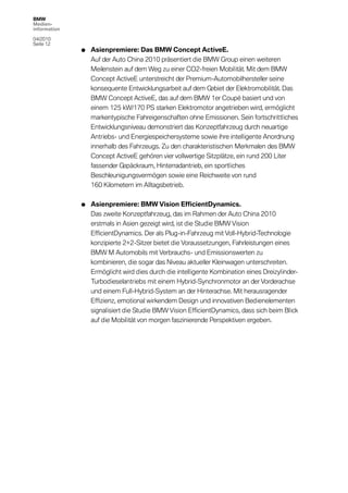BMW
Medien-
information

04/2010
Seite 12
              •   Asienpremiere: Das BMW Concept ActiveE.
                  Auf der Auto China 2010 präsentiert die BMW Group einen weiteren
                  Meilenstein auf dem Weg zu einer CO2-freien Mobilität. Mit dem BMW
                  Concept ActiveE unterstreicht der Premium-Automobilhersteller seine
                  konsequente Entwicklungsarbeit auf dem Gebiet der Elektromobilität. Das
                  BMW Concept ActiveE, das auf dem BMW 1er Coupé basiert und von
                  einem 125 kW/170 PS starken Elektromotor angetrieben wird, ermöglicht
                  markentypische Fahreigenschaften ohne Emissionen. Sein fortschrittliches
                  Entwicklungsniveau demonstriert das Konzeptfahrzeug durch neuartige
                  Antriebs- und Energiespeichersysteme sowie ihre intelligente Anordnung
                  innerhalb des Fahrzeugs. Zu den charakteristischen Merkmalen des BMW
                  Concept ActiveE gehören vier vollwertige Sitzplätze, ein rund 200 Liter
                  fassender Gepäckraum, Hinterradantrieb, ein sportliches
                  Beschleunigungsvermögen sowie eine Reichweite von rund
                  160 Kilometern im Alltagsbetrieb.


              •   Asienpremiere: BMW Vision EfficientDynamics.
                  Das zweite Konzeptfahrzeug, das im Rahmen der Auto China 2010
                  erstmals in Asien gezeigt wird, ist die Studie BMW Vision
                  EfficientDynamics. Der als Plug-in-Fahrzeug mit Voll-Hybrid-Technologie
                  konzipierte 2+2-Sitzer bietet die Voraussetzungen, Fahrleistungen eines
                  BMW M Automobils mit Verbrauchs- und Emissionswerten zu
                  kombinieren, die sogar das Niveau aktueller Kleinwagen unterschreiten.
                  Ermöglicht wird dies durch die intelligente Kombination eines Dreizylinder-
                  Turbodieselantriebs mit einem Hybrid-Synchronmotor an der Vorderachse
                  und einem Full-Hybrid-System an der Hinterachse. Mit herausragender
                  Effizienz, emotional wirkendem Design und innovativen Bedienelementen
                  signalisiert die Studie BMW Vision EfficientDynamics, dass sich beim Blick
                  auf die Mobilität von morgen faszinierende Perspektiven ergeben.
 