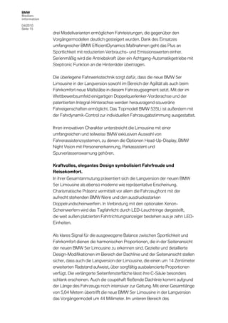 BMW
Medien-
information

04/2010
Seite 15
              drei Modellvarianten ermöglichen Fahrleistungen, die gegenüber den
              Vorgängermodellen deutlich gesteigert wurden. Dank des Einsatzes
              umfangreicher BMW EfficientDynamics Maßnahmen geht das Plus an
              Sportlichkeit mit reduzierten Verbrauchs- und Emissionswerten einher.
              Serienmäßig wird die Antriebskraft über ein Achtgang-Automatikgetriebe mit
              Steptronic Funktion an die Hinterräder übertragen.

              Die überlegene Fahrwerkstechnik sorgt dafür, dass die neue BMW 5er
              Limousine in der Langversion sowohl im Bereich der Agilität als auch beim
              Fahrkomfort neue Maßstäbe in diesem Fahrzeugsegment setzt. Mit der im
              Wettbewerbsumfeld einigartigen Doppelquerlenker-Vorderachse und der
              patentierten Integral-Hinterachse werden herausragend souveräne
              Fahreigenschaften ermöglicht. Das Topmodell BMW 535Li ist außerdem mit
              der Fahrdynamik-Control zur individuellen Fahrzeugabstimmung ausgestattet.

              Ihren innovativen Charakter unterstreicht die Limousine mit einer
              umfangreichen und teilweise BMW exklusiven Auswahl von
              Fahrerassistenzsystemen, zu denen die Optionen Head-Up-Display, BMW
              Night Vision mit Personenerkennung, Parkassistent und
              Spurverlassenswarnung gehören.

              Kraftvolles, elegantes Design symbolisiert Fahrfreude und
              Reisekomfort.
              In ihrer Gesamtanmutung präsentiert sich die Langversion der neuen BMW
              5er Limousine als ebenso moderne wie repräsentative Erscheinung.
              Charismatische Präsenz vermittelt vor allem die Fahrzeugfront mit der
              aufrecht stehenden BMW Niere und den ausdrucksstarken
              Doppelrundscheinwerfern. In Verbindung mit den optionalen Xenon-
              Scheinwerfern wird das Tagfahrlicht durch LED-Leuchtringe dargestellt,
              die weit außen platzierten Fahrtrichtungsanzeiger bestehen aus je zehn LED-
              Einheiten.

              Als klares Signal für die ausgewogene Balance zwischen Sportlichkeit und
              Fahrkomfort dienen die harmonischen Proportionen, die in der Seitenansicht
              der neuen BMW 5er Limousine zu erkennen sind. Gezielte und detaillierte
              Design-Modifikationen im Bereich der Dachlinie und der Seitenansicht stellen
              sicher, dass auch die Langversion der Limousine, die einen um 14 Zentimeter
              erweiterten Radstand aufweist, über sorgfältig ausbalancierte Proportionen
              verfügt. Die verlängerte Seitenfensterfläche lässt ihre C-Säule besonders
              schlank erscheinen. Auch die coupéhaft fließende Dachlinie kommt aufgrund
              der Länge des Fahrzeugs noch intensiver zur Geltung. Mit einer Gesamtlänge
              von 5,04 Metern übertrifft die neue BMW 5er Limousine in der Langversion
              das Vorgängermodell um 44 Millimeter. Im unteren Bereich des
 