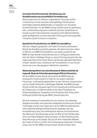 BMW
Medien-
information

04/2010
Seite 32
              Innovative Komfortmerkmale: Standheizung und
              Standklimatisierung einschließlich Fernbedienung.
              Das Konzept eines rein elektrisch angetriebenen Fahrzeugs eröffnet
              in Verbindung mit einer besonders leistungsfähigen Stromspeicher-
              technologie zusätzliche Möglichkeiten zur Integration von innovativen
              Komfortmerkmalen. Für das BMW Concept ActiveE wurde ein spezifisches
              Heiz- und Klimatisierungssystem entwickelt, das über das Bordnetz mit
              Energie aus dem Hochvoltspeicher versorgt wird. Der elektrische Betrieb
              bietet die Möglichkeit, auch bei stehendem Fahrzeug eine wunschgemäße
              Temperierung des Innenraums zu bewirken.

              Spezifische Fernfunktionen von BMW ConnectedDrive.
              Über den intelligent gesteuerten und mittels Fernfunktion aktivierbaren
              Betrieb der Standheizung beziehungsweise -klimatisierung hinaus stehen
              im Rahmen von BMW ConnectedDrive noch weitere, speziell für das
              BMW Concept ActiveE entwickelte Services zur Verfügung. Insbesondere
              kann der Fahrer in beliebiger Distanz zu seinem Fahrzeug Auskunft über den
              Ladezustand des Lithium-Ionen-Akkus und die daran geknüpfte Reichweite
              erhalten. Darüber hinaus unterstützen die Fernfunktionen ihn auch bei der
              Suche nach einer nahe gelegenen öffentlichen Ladestation.

              Markenübergreifend und zukunftsweisend: Elektromobilität als
              tragende Säule der Entwicklungsstrategie Efficient Dynamics.
              Mit dem BMW Concept ActiveE demonstriert die BMW Group die
              konsequente Fortsetzung ihrer im Rahmen von project i laufenden
              Forschungs- und Entwicklungsaktivitäten mit dem Ziel einer emissionsfreien
              und von fossilen Rohstoffen unabhängigen Mobilität. Das BMW Concept
              ActiveE schafft die Voraussetzungen für eine Ausweitung und Intensivierung
              der Feldversuche zur Elektromobilität mit der klaren Perspektive der
              Großserienbefähigung. Vorgesehen ist die Produktion einer Flotte, deren
              Umfang die Größenordnung des MINI E überschreiten wird.

              Mit einer erweiterten Funktionalität, die unter anderem vier vollwertige
              Sitzplätze einschließt, einer besonders intelligenten Anordnung der ActiveE
              Technologie und den nicht zuletzt durch den für BMW charakteristischen
              Hinterradantrieb bedingten fahrdynamischen Qualitäten setzt das
              Konzeptfahrzeug neue und markentypische Akzente. Die Komponenten
              des elektrischen Antriebsstrangs wurden mit Blick auf die Anforderungen
              eines zukünftigen Megacity Vehicle konzipiert, um die Entwicklung eines
              Serienfahrzeugs voranzutreiben. Die Zukunft einer individuellen Mobilität,
              die Freude am Fahren und CO2-freie Fortbewegung miteinander in Einklang
              bringt, rückt mit dem BMW Concept ActiveE wieder ein Stück näher.
 