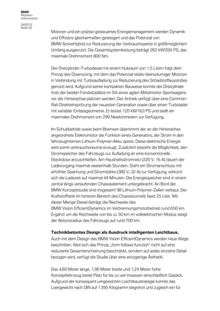 BMW
Medien-
information

04/2010
Seite 34
              Motoren und ein präzise gesteuertes Energiemanagement werden Dynamik
              und Effizienz gleichermaßen gesteigert und das Potenzial von
              BMW ActiveHybrid zur Reduzierung der Verbrauchswerte in größtmöglichem
              Umfang ausgenutzt. Die Gesamtsystemleistung beträgt 262 kW/356 PS, das
              maximale Drehmoment 800 Nm.

              Der Dreizylinder-Turbodiesel mit einem Hubraum von 1,5 Litern folgt dem
              Prinzip des Downsizing, mit dem das Potenzial relativ kleinvolumiger Motoren
              in Verbindung mit Turboaufladung zur Reduzierung des Schadstoffausstoßes
              genutzt wird. Aufgrund seiner kompakten Bauweise konnte der Dreizylinder
              trotz der beiden Fondsitzplätze im Stil eines agilen Mittelmotor-Sportwagens
              vor der Hinterachse platziert werden. Der Antrieb verfügt über eine Common-
              Rail-Direkteinspritzung der neuesten Generation sowie über einen Turbolader
              mit variabler Einlassgeometrie. Er leistet 120 kW/163 PS und stellt ein
              maximales Drehmoment von 290 Newtonmetern zur Verfügung.

              Im Schubbetrieb sowie beim Bremsen übernimmt der an der Hinterachse
              angeordnete Elektromotor die Funktion eines Generators, der Strom in den
              fahrzeuginternen Lithium-Polymer-Akku speist. Diese elektrische Energie
              wird somit verbrauchsneutral erzeugt. Zusätzlich besteht die Möglichkeit, den
              Stromspeicher des Fahrzeugs zur Aufladung an eine konventionelle
              Steckdose anzuschließen. Am Haushaltsstromnetz (220 V, 16 A) dauert der
              Ladevorgang maximal zweieinhalb Stunden. Steht ein Stromanschluss mit
              erhöhter Spannung und Stromstärke (380 V, 32 A) zur Verfügung, verkürzt
              sich die Ladezeit auf maximal 44 Minuten. Die Energiespeicher sind in einem
              zentral längs verlaufenden Chassiselement untergebracht. An Bord der
              BMW Konzeptstudie sind insgesamt 98 Lithium-Polymer-Zellen verbaut. Der
              Kraftstofftank im hinteren Bereich des Chassistunnels fasst 25 Liter. Mit
              dieser Menge Diesel beträgt die Reichweite des
              BMW Vision EfficientDynamics im Verbrennungsmotorbetrieb rund 650 km.
              Ergänzt um die Reichweite von bis zu 50 km im vollelektrischen Modus steigt
              der Aktionsradius des Fahrzeugs auf rund 700 km.

              Technikbetontes Design als Ausdruck intelligenten Leichtbaus.
              Auch mit dem Design des BMW Vision EfficientDynamics werden neue Wege
              beschritten. Weil sich das Prinzip „form follows function“ nicht auf eine
              reduzierte Gesamterscheinung beschränkt, sondern auf jedes einzelne Detail
              bezogen wird, verfügt die Studie über eine einzigartige Ästhetik.

              Das 4,60 Meter lange, 1,90 Meter breite und 1,24 Meter hohe
              Konzeptfahrzeug bietet Platz für bis zu vier Insassen einschließlich Gepäck.
              Aufgrund der konsequent umgesetzten Leichtbaustrategie konnte das
              Leergewicht nach DIN auf 1 395 Kilogramm begrenzt und zugleich ein für
 