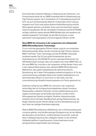 BMW
Medien-
information

04/2010
Seite 38
              Einen besonders wirksamen Beitrag zur Reduzierung der Verbrauchs- und
              Emissionswerte leistet die von BMW entwickelte Benzin-Direkteinspritzung
              High Precision Injection, die in Kombination mit Turboaufladung sowohl bei
              Acht- als auch bei Sechszylinder-Motoren mit besonders hoher Leistung
              eingesetzt wird. Durch eine präzise dosierte Kraftstoffversorgung wird der
              Wirkungsgrad optimiert und darüber hinaus auch eine besonders saubere
              Verbrennung gefördert. Mit der vollvariablen Ventilsteuerung VALVETRONIC
              verfügen zahlreiche weitere aktuelle BMW Modelle über eine bewährte und
              weltweit eingesetzte Technologie, die den Benzinmotoren zu einer
              optimierten Leistungsausbeute und hervorragender Effizienz verhilft.

              Neue BMW 5er Limousine in der Langversion mit umfassender
              BMW EfficientDynamics Technologie.
              Für ein nochmals gesteigertes Effizienz-Niveau sorgt ein neu entwickelter
              Reihensechszylinder-Motor, bei dem erstmals die High Precision Injection,
              BMW TwinPower Turbo Technologie und VALVETRONIC miteinander
              kombiniert werden. Die 3,0 Liter große Antriebseinheit, die eine
              Höchstleistung von 225 kW/306 PS und ein maximales Drehmoment von
              400 Newtonmetern erzeugt, treibt unter anderem den neuen BMW 535Li an.
              Die neue BMW 5er Limousine in der Langversion verfügt darüber hinaus auch
              in den weiteren Motorvarianten über zahlreiche BMW EfficientDynamics
              Maßnahmen. Dazu gehört beispielsweise die elektromechanische
              Servolenkung, die in dieser Fahrzeugklasse weltweit einzigartig ist. Ihr für die
              Lenkunterstützung zuständiger Elektromotor arbeitet bedarfsgerecht und
              damit besonders effizient. Er wird immer nur dann aktiv, wenn die
              Lenkunterstützung erforderlich beziehungsweise vom Fahrer gewünscht ist.

              Außerdem verfügt die neue BMW 5er Limousine in der Langversion
              serienmäßig über ein Achtgang-Automatikgetriebe, dessen innovativer
              Radsatzaufbau zusätzliche Fahrstufen und eine größere Spreizung ohne
              negative Auswirkungen auf die Größe, das Gewicht und den inneren
              Wirkungsgrad des Systems ermöglicht. Deutliche Verbrauchsvorteile
              entstehen durch minimalen Wandlerschlupf, geringe Reibwertverluste, die
              längere Übersetzung der höheren Gänge und eine Getriebesteuerung, die
              das Fahren bei niedrigen Drehzahlen begünstigt.

              Weitere BMW EfficientDynamics Maßnahmen, die zur Serienausstattung der
              Limousine gehören, sind die Bremsenergie-Rückgewinnung, die den Betrieb
              des Generators auf die Schub- und Bremsphasen konzentriert, sowie die
              aktive Luftklappensteuerung. Die Luftklappen werden nur bei erhöhtem
              Kühlbedarf geöffnet. In geschlossenem Zustand optimieren sie die
              aerodynamischen Eigenschaften des Fahrzeugs.
 