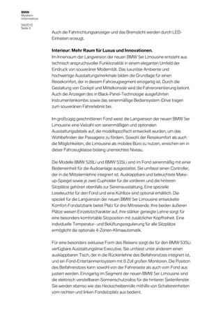 BMW
Medien-
information

04/2010
Seite 4
              Auch die Fahrtrichtungsanzeiger und das Bremslicht werden durch LED-
              Einheiten erzeugt.

              Interieur: Mehr Raum für Luxus und Innovationen.
              Im Innenraum der Langversion der neuen BMW 5er Limousine entsteht aus
              technisch anspruchsvoller Funktionalität in einem eleganten Umfeld der
              Eindruck von souveräner Modernität. Das luxuriöse Ambiente und
              hochwertige Ausstattungsmerkmale bilden die Grundlage für einen
              Reisekomfort, der in diesem Fahrzeugsegment einzigartig ist. Durch die
              Gestaltung von Cockpit und Mittelkonsole wird die Fahrerorientierung betont.
              Auch die Anzeigen des in Black-Panel-Technologie ausgeführten
              Instrumentenkombis sowie das serienmäßige Bediensystem iDrive tragen
              zum souveränen Fahrerlebnis bei.

              Im großzügig geschnittenen Fond weist die Langversion der neuen BMW 5er
              Limousine eine Vielzahl von serienmäßigen und optionalen
              Ausstattungsdetails auf, die modellspezifisch entwickelt wurden, um das
              Wohlbefinden der Passagiere zu fördern. Sowohl der Reisekomfort als auch
              die Möglichkeiten, die Limousine als mobiles Büro zu nutzen, erreichen ein in
              dieser Fahrzeugklasse bislang unerreichtes Niveau.

              Die Modelle BMW 528Li und BMW 535Li sind im Fond serienmäßig mit einer
              Bedieneinheit für die Audioanlage ausgestattet. Sie umfasst einen Controller,
              der in die Mittelarmlehne integriert ist. Ausklappbare und beleuchtete Make-
              up-Spiegel sowie je zwei Cupholder für die vorderen und die hinteren
              Sitzplätze gehören ebenfalls zur Serienausstattung. Eine spezielle
              Leseleuchte für den Fond und eine Kühlbox sind optional erhältlich. Die
              speziell für die Langversion der neuen BMW 5er Limousine entwickelte
              Komfort-Fondsitzbank bietet Platz für drei Mitreisende. Ihre beiden äußeren
              Plätze weisen Einzelsitzcharakter auf, ihre stärker geneigte Lehne sorgt für
              eine besonders komfortable Sitzposition mit zusätzlicher Kopffreiheit. Eine
              individuelle Temperatur- und Belüftungsregulierung für alle Sitzplätze
              ermöglicht die optionale 4-Zonen-Klimaautomatik.

              Für eine besonders exklusive Form des Reisens sorgt die für den BMW 535Li
              verfügbare Ausstattungslinie Executive. Sie umfasst unter anderem einen
              ausklappbaren Tisch, der in die Rückenlehne des Beifahrersitzes integriert ist,
              und ein Fond-Entertainmentsystem mit 8 Zoll großen Monitoren. Die Position
              des Beifahrersitzes kann sowohl von der Fahrerseite als auch vom Fond aus
              justiert werden. Einzigartig im Segment der neuen BMW 5er Limousine sind
              die elektrisch verstellbaren Sonnenschutzrollos für die hinteren Seitenfenster.
              Sie werden ebenso wie das Heckscheibenrollo mithilfe von Schaltereinheiten
              vom rechten und linken Fondsitzplatz aus bedient.
 