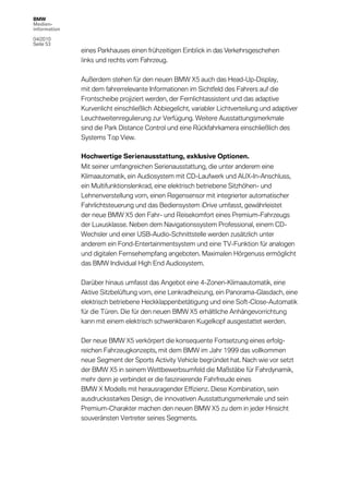 BMW
Medien-
information

04/2010
Seite 53
              eines Parkhauses einen frühzeitigen Einblick in das Verkehrsgeschehen
              links und rechts vom Fahrzeug.

              Außerdem stehen für den neuen BMW X5 auch das Head-Up-Display,
              mit dem fahrerrelevante Informationen im Sichtfeld des Fahrers auf die
              Frontscheibe projiziert werden, der Fernlichtassistent und das adaptive
              Kurvenlicht einschließlich Abbiegelicht, variabler Lichtverteilung und adaptiver
              Leuchtweitenregulierung zur Verfügung. Weitere Ausstattungsmerkmale
              sind die Park Distance Control und eine Rückfahrkamera einschließlich des
              Systems Top View.

              Hochwertige Serienausstattung, exklusive Optionen.
              Mit seiner umfangreichen Serienausstattung, die unter anderem eine
              Klimaautomatik, ein Audiosystem mit CD-Laufwerk und AUX-In-Anschluss,
              ein Multifunktionslenkrad, eine elektrisch betriebene Sitzhöhen- und
              Lehnenverstellung vorn, einen Regensensor mit integrierter automatischer
              Fahrlichtsteuerung und das Bediensystem iDrive umfasst, gewährleistet
              der neue BMW X5 den Fahr- und Reisekomfort eines Premium-Fahrzeugs
              der Luxusklasse. Neben dem Navigationssystem Professional, einem CD-
              Wechsler und einer USB-Audio-Schnittstelle werden zusätzlich unter
              anderem ein Fond-Entertainmentsystem und eine TV-Funktion für analogen
              und digitalen Fernsehempfang angeboten. Maximalen Hörgenuss ermöglicht
              das BMW Individual High End Audiosystem.

              Darüber hinaus umfasst das Angebot eine 4-Zonen-Klimaautomatik, eine
              Aktive Sitzbelüftung vorn, eine Lenkradheizung, ein Panorama-Glasdach, eine
              elektrisch betriebene Heckklappenbetätigung und eine Soft-Close-Automatik
              für die Türen. Die für den neuen BMW X5 erhältliche Anhängevorrichtung
              kann mit einem elektrisch schwenkbaren Kugelkopf ausgestattet werden.

              Der neue BMW X5 verkörpert die konsequente Fortsetzung eines erfolg-
              reichen Fahrzeugkonzepts, mit dem BMW im Jahr 1999 das vollkommen
              neue Segment der Sports Activity Vehicle begründet hat. Nach wie vor setzt
              der BMW X5 in seinem Wettbewerbsumfeld die Maßstäbe für Fahrdynamik,
              mehr denn je verbindet er die faszinierende Fahrfreude eines
              BMW X Modells mit herausragender Effizienz. Diese Kombination, sein
              ausdrucksstarkes Design, die innovativen Ausstattungsmerkmale und sein
              Premium-Charakter machen den neuen BMW X5 zu dem in jeder Hinsicht
              souveränsten Vertreter seines Segments.
 