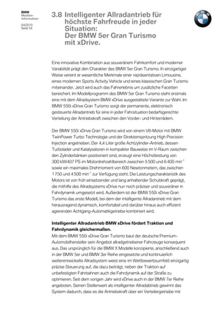 BMW
Medien-
information
              3.8 Intelligenter Allradantrieb für
04/2010
                  höchste Fahrfreude in jeder
Seite 54
                  Situation:
                  Der BMW 5er Gran Turismo
                  mit xDrive.

              Eine innovative Kombination aus souveränem Fahrkomfort und moderner
              Variabilität prägt den Charakter des BMW 5er Gran Turismo. In einzigartiger
              Weise vereint er wesentliche Merkmale einer repräsentativen Limousine,
              eines modernen Sports Activity Vehicle und eines klassischen Gran Turismo
              miteinander. Jetzt wird auch das Fahrerlebnis um zusätzliche Facetten
              bereichert. Im Modellprogramm des BMW 5er Gran Turismo steht erstmals
              eine mit dem Allradsystem BMW xDrive ausgestattete Variante zur Wahl. Im
              BMW 550i xDrive Gran Turismo sorgt der permanente, elektronisch
              gesteuerte Allradantrieb für eine in jeder Fahrsituation bedarfsgerechte
              Verteilung der Antriebskraft zwischen den Vorder- und Hinterrädern.

              Der BMW 550i xDrive Gran Turismo wird von einem V8-Motor mit BMW
              TwinPower Turbo Technologie und der Direkteinspritzung High Precision
              Injection angetrieben. Der 4,4 Liter große Achtzylinder-Antrieb, dessen
              Turbolader und Katalysatoren in kompakter Bauweise im V-Raum zwischen
              den Zylinderbänken positioniert sind, erzeugt eine Höchstleistung von
              300 kW/407 PS im Motordrehzahlbereich zwischen 5 500 und 6 400 min-1
              sowie ein maximales Drehmoment von 600 Newtonmetern, das zwischen
              1 750 und 4 500 min-1 zur Verfügung steht. Die Leistungscharakteristik des
              Motors ist von früh einsetzender und lang anhaltender Schubkraft geprägt,
              die mithilfe des Allradsystems xDrive nun noch präziser und souveräner in
              Fahrdynamik umgesetzt wird. Außerdem ist der BMW 550i xDrive Gran
              Turismo das erste Modell, bei dem der intelligente Allradantrieb mit dem
              herausragend dynamisch, komfortabel und darüber hinaus auch effizient
              agierenden Achtgang-Automatikgetriebe kombiniert wird.

              Intelligenter Allradantrieb BMW xDrive fördert Traktion und
              Fahrdynamik gleichermaßen.
              Mit dem BMW 550i xDrive Gran Turismo baut der deutsche Premium-
              Automobilhersteller sein Angebot allradgetriebener Fahrzeuge konsequent
              aus. Das ursprünglich für die BMW X Modelle konzipierte, anschließend auch
              in der BMW 5er und BMW 3er Reihe eingesetzte und kontinuierlich
              weiterentwickelte Allradsystem weist eine im Wettbewerbsumfeld einzigartig
              präzise Steuerung auf, die dazu beiträgt, neben der Traktion auf
              unbefestigten Fahrbahnen auch die Fahrdynamik auf der Straße zu
              optimieren. Seit dem vorigen Jahr wird xDrive auch in der BMW 7er Reihe
              angeboten. Seinen Stellenwert als intelligenter Allradabtrieb gewinnt das
              System dadurch, dass es die Antriebskraft über ein Verteilergetriebe mit
 
