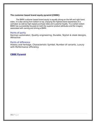 The customer based brand equity pyramid (CBBE):
The BMW customer based brand equity is equally strong on the left and right hand
sides. It is also strong from bottom to top, enjoying the highest brand awareness of a
carmaker as well as high repeat purchase rates and customer loyalty. To a certain extent
BMW has successfully focused on both the superior product attributes and the imagery
associated with owning and driving a BMW.
Points of parity
German automaker, Quality engineering, Durable, Stylish & sleek designs,
Attractive
Points of difference
History and heritage, Characteristic Symbol, Number of variants, Luxury
with Performance efficiency
CBBE Pyramid
10 | P a g e
 