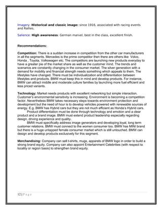Imagery: Historical and classic image: since 1916, associated with racing events
and Rallies.
Salience: High awareness: German marvel, best in the class, excellent finish.
Recommendations:
Competition: There is a sudden increase in competition from the other car manufacturers
in all the segments. Mercedes is the prime competitor then there are others like Volvo,
Honda , Toyota, Volkswagen etc. The competitors are launching new products everyday to
have a greater pie of the market share as well as the customer mind. The trends and
scenarios are constantly changing in the consumer market. The silver generation with a
demand for mobility and financial strength needs something which appeals to them. The
lifestyles have changed. There must be individualization and differentiation between
lifestyles and products. BMW must keep this in mind and develop products. For instance,
BMW can attract middle and moderate culture families by launching more fuel efficient and
less priced variants.
Technology: Market needs products with excellent networking but simple interaction.
Customer’s environmental sensitivity is increasing. Environment is becoming a competition
factor. Nevertheless BMW takes necessary steps towards environment protection and
development but the need of hour is to develop vehicles powered with renewable sources of
energy. E.g. BMW has Hybrid cars but they are not much efficient as Honda’s Hybrid cars.
Product differentiation must be done through technology and emotion and a clear
product and a brand image. BMW must extend product leadership especially regarding
design, driving experience and quality.
BMW must specifically address image generators and developing loyal, long term
customer relations. BMW must connect to the women consumer too. BMW has MINI brand
but there is a huge untapped female consumer market which is still untouched. BMW can
design and develop products exclusively for this segment.
Merchandising: Company can sell t-shirts, mugs, apparels of BMW logo in order to build a
strong brand equity. Company can also appoint Entertainment Celebrities (with respect to
locality or region basis) to strengthen brand equity.
12 | P a g e
 
