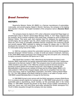 Brand Inventory
HISTORY:
Bayerische Motoren Werke AG (BMW) is a German manufacturer of automobiles,
motorcycles, and aircraft engines. Based in Munich, Germany, the company is the leading
auto exporter in Europe. The English translation of the company's name is Bavarian Motor
Works.
The company traces its origins to 1913, when a Bavarian named Karl Rapp began an
aircraft-engine shop in Munich named Rapp Motoren Werke. In 1917 Rapp resigned and
the company, led by Austrian engineer Franz-Josef Popp, changed its name to Bayerische
Motoren Werke. That same year chief engineer Max Friz designed the company's first
aircraft engine, the six-cylinder Type IIIa, which created strong demand for BMW engines.
When the 1919 Treaty of Versailles prohibited German companies from producing aircraft
and aircraft engines, BMW switched to making air brakes for railway cars. In 1923 Friz
developed the company's first motorcycle, the R32, a model that held world speed records
for motorcycles during most of the 1930s.
In 1928 the company entered the automobile business by acquiring Fahrzeugwerke
Eisenach (Eisenach Vehicle Factory), a maker of small cars based in Eisenach, Germany.
In the 1930s BMW began producing a line of larger touring cars and sports cars, introducing
its highly successful model-the 328 sports car-in 1936.
After World War II ended in 1945, Allied forces dismantled the company's main
factories. BMW made kitchen and garden equipment before introducing a new, inexpensive
motorcycle to the German market in 1948. The company's return to auto production in the
1950s resulted in poor sales. In the 1960s the company turned its fortunes around by
focusing on sports sedans and compact touring cars, and it began to compete with
Mercedes-Benz in the luxury-car markets of Europe and the United States. BMW's U.S.
sales peaked in 1986 but then dropped steeply, partly due to competition from two new
luxury cars-Lexus, made by Toyota Motor Corporation, and Infiniti, made by Nissan Motor
Co., Ltd. The 1989 collapse of the Berlin Wall led to a boom in car sales in Europe, and in
1992 BMW outsold Mercedes-Benz in Europe for the first time.
In 1990 BMW formed a joint venture with the British aerospace company Rolls-Royce
PLC to produce aircraft engines for business jets. In 1992 BMW broke ground for a major
automobile plant in Spartanburg, South Carolina, its first automobile plant in the United
States. In 1994 BMW acquired 80 percent of the Rover Group-a British manufacturer of
small cars, luxury cars, and Land Rover sport-utility vehicles-from British Aerospace PLC.
The $1.2 billion acquisition brought the company into new markets.
3 | P a g e
 