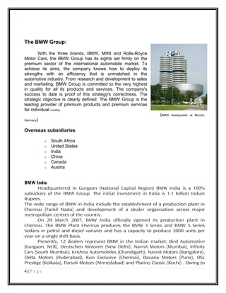 The BMW Group:
With the three brands, BMW, MINI and Rolls-Royce
Motor Cars, the BMW Group has its sights set firmly on the
premium sector of the international automobile market. To
achieve its aims, the company knows how to deploy its
strengths with an efficiency that is unmatched in the
automotive industry. From research and development to sales
and marketing, BMW Group is committed to the very highest
in quality for all its products and services. The company's
success to date is proof of this strategy's correctness. The
strategic objective is clearly defined: The BMW Group is the
leading provider of premium products and premium services
for individual mobility.
(BMW Headquarter at Munich,
Germany)
Overseas subsidiaries
o South Africa
o United States
o India
o China
o Canada
o Austria
BMW India
Headquartered in Gurgaon (National Capital Region) BMW India is a 100%
subsidiary of the BMW Group. The initial investment in India is 1.1 billion Indian
Rupees.
The wide range of BMW in India include the establishment of a production plant in
Chennai (Tamil Nadu) and development of a dealer organisation across major
metropolitan centres of the country.
On 29 March 2007, BMW India officially opened its production plant in
Chennai. The BMW Plant Chennai produces the BMW 3 Series and BMW 5 Series
Sedans in petrol and diesel variants and has a capacity to produce 3000 units per
year on a single shift basis.
Presently, 12 dealers represent BMW in the Indian market; Bird Automotive
(Gurgaon, NCR), Deutschen Motoren (New Delhi); Navnit Motors (Mumbai), Infinity
Cars (South Mumbai); Krishna Automobiles (Chandigarh); Navnit Motors (Bangalore),
Delta Motors (Hyderabad), Kun Exclusive (Chennai), Bavaria Motors (Pune), OSL
Prestige (Kolkata), Parsoli Motors (Ahmedabad) and Platino Classic (Kochi) . Owing to
4 | P a g e
 