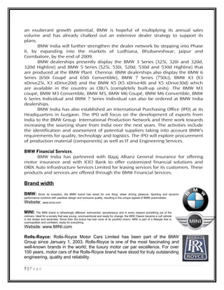 an exuberant growth potential, BMW is hopeful of multiplying its annual sales
volume and has already chalked out an extensive dealer strategy to support its
plans.
BMW India will further strengthen the dealer network by stepping into Phase
II, by expanding into the markets of Ludhiana, Bhubaneshwar, Jaipur and
Coimbatore, by the end of 2009.
BMW dealerships presently display the BMW 3 Series (325i, 320i and 320d,
320d Highline) and BMW 5 Series (525i, 530i, 520d, 530d and 530d Highline) that
are produced at the BMW Plant Chennai. BMW dealerships also display the BMW 6
Series (650i Coupé and 650i Convertible), BMW 7 Series (750Li), BMW X3 (X3
xDrive25i, X3 xDrive20d) and the BMW X5 (X5 xDrive48i and X5 xDrive30d) which
are available in the country as CBU’s (completely built-up units). The BMW M3
coupé, BMW M3 Convertible, BMW M5, BMW M6 Coupé, BMW M6 Convertible, BMW
6 Series Individual and BMW 7 Series Individual can also be ordered at BMW India
dealerships.
BMW India has also established an International Purchasing Office (IPO) at its
Headquarters in Gurgaon. The IPO will focus on the development of exports from
India to the BMW Group International Production Network and there work towards
increasing the sourcing share from India over the next years. The activities include
the identification and assessment of potential suppliers taking into account BMW’s
requirements for quality, technology and logistics. The IPO will explore procurement
of production material (components) as well as IT and Engineering Services.
BMW Financial Services.
BMW India has partnered with Bajaj Allianz General Insurance for offering
motor insurance and with ICICI Bank to offer customized financial solutions and
ORIX Auto Infrastructure Services Limited for leasing services for its customers. These
products and services are offered through the BMW Financial Services.
Brand width
BMW: Since its inception, the BMW brand has stood for one thing: sheer driving pleasure. Sporting and dynamic
performance combine with peerless design and exclusive quality, resulting in the unique appeal of BMW automobiles.
Website: www.bmw.com
MINI: The MINI brand is refreshingly different: extroverted, spontaneous and in every respect something out of the
ordinary. Ideal for a society that was young, unconventional and ready for change, the MINI Classic became a cult vehicle
in the sixties and seventies. Since then the brand has lost none of its youthful charm. MINI is part of a lifestyle that is
cosmopolitan and confident, ready for everything.
Website: www.MINI.com
Rolls-Royce: Rolls-Royce Motor Cars Limited has been part of the BMW
Group since January 1, 2003. Rolls-Royce is one of the most fascinating and
well-known brands in the world, the luxury motor car par excellence. For over
100 years, motor cars of the Rolls-Royce brand have stood for truly outstanding
engineering, quality and reliability.
5 | P a g e
 