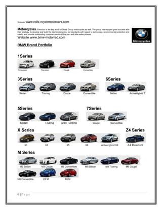 Website: www.rolls-roycemotorcars.com
Motorcycles: Premium is the key word for BMW Group motorcycles as well. The group has enjoyed great success with
their strategy: to develop and build the best motorcycles, set standards with regard to technology, environmental protection and
safety, and provide outstanding customer service in the pre- and after-sales phases.
Website: www.bmw-motorrad.com
BMW Brand Portfolio
1Series
Three-door Five-door Coupé Convertible
3Series 6Series
Sedan Touring Coupe Convertible Sedan ActiveHybrid 7
5Series 7Series
Sedan Touring Gran Turismo Coupé Convertible
X Series Z4 Series
X1 X3 X5 X6 ActiveHybrid X6 Z4 Roadster
M Series
M3 Sedan M3 Coupé M3 Convertible M5 Sedan M5 Touring M6 Coupé
M6 Convertible X5 M X6 M
6 | P a g e
 