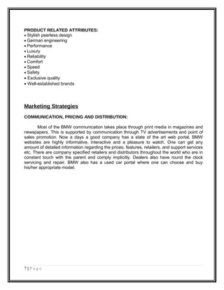 PRODUCT RELATED ATTRIBUTES:
• Stylish peerless design
• German engineering
• Performance
• Luxury
• Reliability
• Comfort
• Speed
• Safety
• Exclusive quality
• Well-established brands
Marketing Strategies
COMMUNICATION, PRICING AND DISTRIBUTION:
Most of the BMW communication takes place through print media in magazines and
newspapers. This is supported by communication through TV advertisements and point of
sales promotion. Now a days a good company has a state of the art web portal, BMW
websites are highly informative, interactive and a pleasure to watch. One can get any
amount of detailed information regarding the prices, features, retailers, and support services
etc. There are company specified retailers and distributors throughout the world who are in
constant touch with the parent and comply implicitly. Dealers also have round the clock
servicing and repair. BMW also has a used car portal where one can choose and buy
his/her appropriate model.
7 | P a g e
 