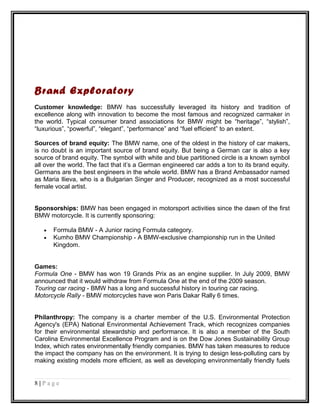 Brand Exploratory
Customer knowledge: BMW has successfully leveraged its history and tradition of
excellence along with innovation to become the most famous and recognized carmaker in
the world. Typical consumer brand associations for BMW might be “heritage”, “stylish”,
“luxurious”, “powerful”, “elegant”, “performance” and “fuel efficient” to an extent.
Sources of brand equity: The BMW name, one of the oldest in the history of car makers,
is no doubt is an important source of brand equity. But being a German car is also a key
source of brand equity. The symbol with white and blue partitioned circle is a known symbol
all over the world. The fact that it’s a German engineered car adds a ton to its brand equity.
Germans are the best engineers in the whole world. BMW has a Brand Ambassador named
as Maria Ilieva, who is a Bulgarian Singer and Producer, recognized as a most successful
female vocal artist.
Sponsorships: BMW has been engaged in motorsport activities since the dawn of the first
BMW motorcycle. It is currently sponsoring:
• Formula BMW - A Junior racing Formula category.
• Kumho BMW Championship - A BMW-exclusive championship run in the United
Kingdom.
Games:
Formula One - BMW has won 19 Grands Prix as an engine supplier. In July 2009, BMW
announced that it would withdraw from Formula One at the end of the 2009 season.
Touring car racing - BMW has a long and successful history in touring car racing.
Motorcycle Rally - BMW motorcycles have won Paris Dakar Rally 6 times.
Philanthropy: The company is a charter member of the U.S. Environmental Protection
Agency's (EPA) National Environmental Achievement Track, which recognizes companies
for their environmental stewardship and performance. It is also a member of the South
Carolina Environmental Excellence Program and is on the Dow Jones Sustainability Group
Index, which rates environmentally friendly companies. BMW has taken measures to reduce
the impact the company has on the environment. It is trying to design less-polluting cars by
making existing models more efficient, as well as developing environmentally friendly fuels
8 | P a g e
 