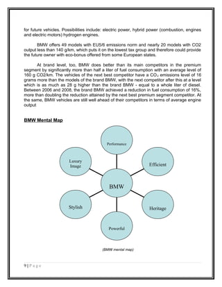 for future vehicles. Possibilities include: electric power, hybrid power (combustion, engines
and electric motors) hydrogen engines.
BMW offers 49 models with EU5/6 emissions norm and nearly 20 models with CO2
output less than 140 g/km, which puts it on the lowest tax group and therefore could provide
the future owner with eco-bonus offered from some European states.
At brand level, too, BMW does better than its main competitors in the premium
segment by significantly more than half a liter of fuel consumption with an average level of
160 g CO2/km. The vehicles of the next best competitor have a CO2 emissions level of 16
grams more than the models of the brand BMW, with the next competitor after this at a level
which is as much as 28 g higher than the brand BMW - equal to a whole liter of diesel.
Between 2006 and 2008, the brand BMW achieved a reduction in fuel consumption of 16%,
more than doubling the reduction attained by the next best premium segment competitor. At
the same, BMW vehicles are still well ahead of their competitors in terms of average engine
output
BMW Mental Map
(BMW mental map)
9 | P a g e
Luxury
Image
Stylish
Powerful
Heritage
Efficient
Performance
BMW
 