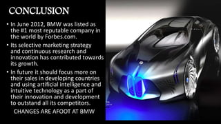 CONCLUSION
• In June 2012, BMW was listed as
the #1 most reputable company in
the world by Forbes.com.
• Its selective marketing strategy
and continuous research and
innovation has contributed towards
its growth.
• In future it should focus more on
their sales in developing countries
and using artificial intelligence and
intuitive technology as a part of
their innovation and development
to outstand all its competitors.
CHANGES ARE AFOOT AT BMW
 