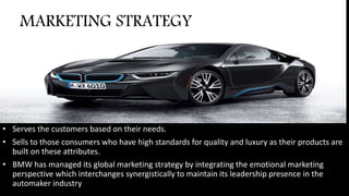 • Serves the customers based on their needs.
• Sells to those consumers who have high standards for quality and luxury as their products are
built on these attributes.
• BMW has managed its global marketing strategy by integrating the emotional marketing
perspective which interchanges synergistically to maintain its leadership presence in the
automaker industry
MARKETING STRATEGY
 