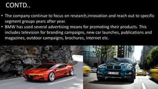 CONTD..
• The company continue to focus on research,innovation and reach out to specific
segment groups years after year.
• BMW has used several advertising means for promoting their products. This
includes television for branding campaigns, new car launches, publications and
magazines, outdoor campaigns, brochures, internet etc.
 