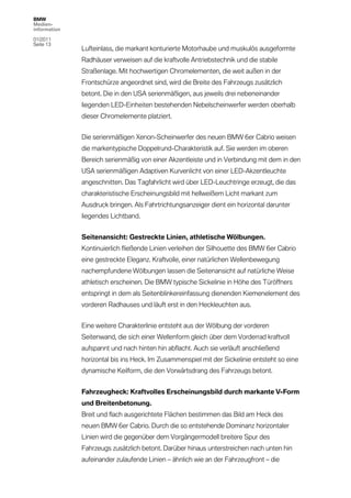 BMW
Medien-
information

01/2011
Seite 13
              Lufteinlass, die markant konturierte Motorhaube und muskulös ausgeformte
              Radhäuser verweisen auf die kraftvolle Antriebstechnik und die stabile
              Straßenlage. Mit hochwertigen Chromelementen, die weit außen in der
              Frontschürze angeordnet sind, wird die Breite des Fahrzeugs zusätzlich
              betont. Die in den USA serienmäßigen, aus jeweils drei nebeneinander
              liegenden LED-Einheiten bestehenden Nebelscheinwerfer werden oberhalb
              dieser Chromelemente platziert.


              Die serienmäßigen Xenon-Scheinwerfer des neuen BMW 6er Cabrio weisen
              die markentypische Doppelrund-Charakteristik auf. Sie werden im oberen
              Bereich serienmäßig von einer Akzentleiste und in Verbindung mit dem in den
              USA serienmäßigen Adaptiven Kurvenlicht von einer LED-Akzentleuchte
              angeschnitten. Das Tagfahrlicht wird über LED-Leuchtringe erzeugt, die das
              charakteristische Erscheinungsbild mit hellweißem Licht markant zum
              Ausdruck bringen. Als Fahrtrichtungsanzeiger dient ein horizontal darunter
              liegendes Lichtband.


              Seitenansicht: Gestreckte Linien, athletische Wölbungen.
              Kontinuierlich fließende Linien verleihen der Silhouette des BMW 6er Cabrio
              eine gestreckte Eleganz. Kraftvolle, einer natürlichen Wellenbewegung
              nachempfundene Wölbungen lassen die Seitenansicht auf natürliche Weise
              athletisch erscheinen. Die BMW typische Sickelinie in Höhe des Türöffners
              entspringt in dem als Seitenblinkereinfassung dienenden Kiemenelement des
              vorderen Radhauses und läuft erst in den Heckleuchten aus.


              Eine weitere Charakterlinie entsteht aus der Wölbung der vorderen
              Seitenwand, die sich einer Wellenform gleich über dem Vorderrad kraftvoll
              aufspannt und nach hinten hin abflacht. Auch sie verläuft anschließend
              horizontal bis ins Heck. Im Zusammenspiel mit der Sickelinie entsteht so eine
              dynamische Keilform, die den Vorwärtsdrang des Fahrzeugs betont.


              Fahrzeugheck: Kraftvolles Erscheinungsbild durch markante V-Form
              und Breitenbetonung.
              Breit und flach ausgerichtete Flächen bestimmen das Bild am Heck des
              neuen BMW 6er Cabrio. Durch die so entstehende Dominanz horizontaler
              Linien wird die gegenüber dem Vorgängermodell breitere Spur des
              Fahrzeugs zusätzlich betont. Darüber hinaus unterstreichen nach unten hin
              aufeinander zulaufende Linien – ähnlich wie an der Fahrzeugfront – die
 