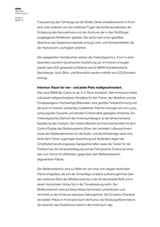 BMW
Medien-
information

01/2011
Seite 14
              Fokussierung des Fahrzeugs auf die Straße. Diese charakteristische V-Form
              wird unter anderem von den seitlichen Fugen des Kofferraumdeckels, der
              Einfassung des Kennzeichens und den Konturen der in den Stoßfänger
              ausgelagerten Reflektoren gebildet. Der leicht nach innen gewölbte
              Abschluss des Gepäckraumdeckels erzeugt Licht- und Schatteneffekte, die
              der Heckansicht Leichtigkeit verleihen.


              Die zweigeteilten Heckleuchten weisen die markentypische L-Form in einer
              besonders sportlich-dynamischen Ausführung auf. Im Inneren erzeugen
              jeweils zwei LED-gespeiste Lichtbänke das für BMW charakteristische
              Nachtdesign. Auch Blink- und Bremslicht werden mithilfe von LED-Einheiten
              erzeugt.


              Interieur: Raum für vier – und jeder Platz maßgeschneidert.
              Das neue BMW 6er Cabrio ist als 2+2-Sitzer konzipiert. Sein Innenraum bietet
              individuell maßgeschneiderte Sitzplätze für den Fahrer, den Beifahrer und die
              Fondpassagiere. Hochwertige Materialien, eine gezielte Farbabstimmung und
              die auch im Interieur aufwendig modellierten Flächen erzeugen ein von Luxus,
              schwungvoller Dynamik und stilvoller Funktionalität geprägtes Ambiente. Ein
              markentypisches Element des Innenraumdesigns ist die fahrerorientierte
              Gestaltung des Cockpits. Der mittlere Bereich der Instrumententafel mit dem
              Control Display des Bediensystems iDrive, den zentralen Luftausströmern
              sowie den Bedienelementen für die Audio- und die Klimaanlage weist eine
              leicht dem Fahrer zugeneigte Ausrichtung auf. Außerdem liegen der
              Schalthebel beziehungsweise Gangwahlschalter sowie die Tasten für die
              Parkbremse, die Verdeckbetätigung und die Fahrdynamik-Control auf einer
              sich zum Fahrer hin öffnenden, gegenüber dem Beifahrerbereich
              abgesenkten Fläche.


              Der Beifahrerbereich wird zur Mitte hin von einer sich elegant drehenden
              Fläche eingefasst, die von der Armauflage zunächst aufwärts gerichtet über
              den seitlichen Rand der Mittelkonsole bis in die Armaturentafel fließt und in
              einem horizontalen Verlauf bis in die Türverkleidung reicht. Der
              Beifahrerbereich wird auf diese Weise harmonisch umschlossen und
              vermittelt so den Eindruck exklusiver Geborgenheit. Der Einzelsitz-Charakter
              der beiden Plätze im Fond wird durch die Kontur der Brüstungsfläche betont,
              die zwischen den Kopfstützen leicht in den Innenraum ragt.
 