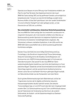 BMW
Medien-
information

01/2011
Seite 17
              Optional ist ein Skisack mit einer Öffnung in der Fondsitzlehne erhältlich, der
              Platz für zwei Paar Ski bietet. Das Gepäckraumvolumen des neuen
              BMW 6er Cabrio beträgt 300 Liter bei geöffnetem Verdeck und ermöglicht so
              beispielsweise den Transport von zwei 46 Zoll-Golfbags zuzüglich eines
              Business-Koffers. Ist das Dach geschlossen, kann der variable Verdeckkasten
              mit einem einfachen Handgriff nach oben geklappt werden, um das
              Stauvolumen auf 350 Liter zu erhöhen.


              Neu entwickelte Leichtbausitze, lückenlose Sicherheitsausstattung.
              Das neue BMW 6er Cabrio verfügt über neu entwickelte Leichtbausitze mit
              integriertem Gurtsystem, die in drei Varianten erhältlich sind. Alternativ zur
              Serienausstattung werden Sportsitze mit integrierten Kopfstützen sowie
              Komfortsitze mit erweiterten Verstellmöglichkeiten angeboten. Alle
              Sitzvarianten umfassen crashaktive Kopfstützen. In den USA sind für das
              BMW 650i Cabrio ausschließlich die zur Serienausstattung gehörenden
              Komfortsitze verfügbar.


              Darüber hinaus beinhaltet die serienmäßige Sicherheitsausstattung
              Frontairbags, in die Sitzrahmen integrierte Kopf-Thorax-Seitenairbags,
              Dreipunkt-Automatikgurte für alle Sitzplätze, Gurtkraftbegrenzer und
              Gurtstrammer vorn, ISOFIX-Kindersitzbefestigungen im Fond sowie ein
              Überrollschutzsystem. Das speziell für das neue BMW 6er Cabrio
              weiterentwickelte System besteht aus zwei hinter den Kopfstützen im Fond
              platzierten Bügeln. Sobald die zentrale Sicherheitselektronik die Gefahr eines
              Überschlags registriert, wird der pyrotechnische Auslösemechanismus
              aktiviert, worauf die aus hochfestem Aluminium gefertigten Bügel innerhalb
              von Sekundenbruchteilen aus der Ruheposition nach oben fahren.


              Durch gezielte Weiterentwicklungen beim Materialeinsatz und bei der
              Trägerstruktur konnten die für Agilität und Sicherheit relevanten
              Karosserieeigenschaften deutlich optimiert werden. Die statische
              Torsionssteifigkeit liegt um rund 50 Prozent über dem beim Vorgängermodell
              erzielten Wert. Zur Gewichtsoptimierung sind Türen und Motorhaube ebenso
              wie die Federstützen der Vorderachse aus Aluminium, die vorderen
              Seitenwände, die Verdeck- und die Gepäckraumklappe aus Glasfaser-
              Verbundstoff gefertigt.
 