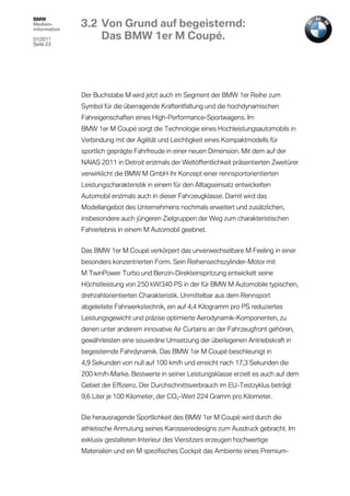 BMW
Medien-
information
              3.2 Von Grund auf begeisternd:
01/2011           Das BMW 1er M Coupé.
Seite 23




              Der Buchstabe M wird jetzt auch im Segment der BMW 1er Reihe zum
              Symbol für die überragende Kraftentfaltung und die hochdynamischen
              Fahreigenschaften eines High-Performance-Sportwagens. Im
              BMW 1er M Coupé sorgt die Technologie eines Hochleistungsautomobils in
              Verbindung mit der Agilität und Leichtigkeit eines Kompaktmodells für
              sportlich geprägte Fahrfreude in einer neuen Dimension. Mit dem auf der
              NAIAS 2011 in Detroit erstmals der Weltöffentlichkeit präsentierten Zweitürer
              verwirklicht die BMW M GmbH ihr Konzept einer rennsportorientierten
              Leistungscharakteristik in einem für den Alltagseinsatz entwickelten
              Automobil erstmals auch in dieser Fahrzeugklasse. Damit wird das
              Modellangebot des Unternehmens nochmals erweitert und zusätzlichen,
              insbesondere auch jüngeren Zielgruppen der Weg zum charakteristischen
              Fahrerlebnis in einem M Automobil geebnet.


              Das BMW 1er M Coupé verkörpert das unverwechselbare M Feeling in einer
              besonders konzentrierten Form. Sein Reihensechszylinder-Motor mit
              M TwinPower Turbo und Benzin-Direkteinspritzung entwickelt seine
              Höchstleistung von 250 kW/340 PS in der für BMW M Automobile typischen,
              drehzahlorientierten Charakteristik. Unmittelbar aus dem Rennsport
              abgeleitete Fahrwerkstechnik, ein auf 4,4 Kilogramm pro PS reduziertes
              Leistungsgewicht und präzise optimierte Aerodynamik-Komponenten, zu
              denen unter anderem innovative Air Curtains an der Fahrzeugfront gehören,
              gewährleisten eine souveräne Umsetzung der überlegenen Antriebskraft in
              begeisternde Fahrdynamik. Das BMW 1er M Coupé beschleunigt in
              4,9 Sekunden von null auf 100 km/h und erreicht nach 17,3 Sekunden die
              200 km/h-Marke. Bestwerte in seiner Leistungsklasse erzielt es auch auf dem
              Gebiet der Effizienz. Der Durchschnittsverbrauch im EU-Testzyklus beträgt
              9,6 Liter je 100 Kilometer, der CO2-Wert 224 Gramm pro Kilometer.


              Die herausragende Sportlichkeit des BMW 1er M Coupé wird durch die
              athletische Anmutung seines Karosseriedesigns zum Ausdruck gebracht. Im
              exklusiv gestalteten Interieur des Viersitzers erzeugen hochwertige
              Materialien und ein M spezifisches Cockpit das Ambiente eines Premium-
 