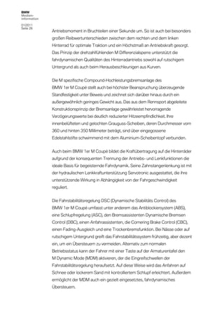 BMW
Medien-
information

01/2011
Seite 28
              Antriebsmoment in Bruchteilen einer Sekunde um. So ist auch bei besonders
              großen Reibwertunterschieden zwischen dem rechten und dem linken
              Hinterrad für optimale Traktion und ein Höchstmaß an Antriebskraft gesorgt.
              Das Prinzip der drehzahlfühlenden M Differenzialsperre unterstützt die
              fahrdynamischen Qualitäten des Hinterradantriebs sowohl auf rutschigem
              Untergrund als auch beim Herausbeschleunigen aus Kurven.


              Die M spezifische Compound-Hochleistungsbremsanlage des
              BMW 1er M Coupé stellt auch bei höchster Beanspruchung überzeugende
              Standfestigkeit unter Beweis und zeichnet sich darüber hinaus durch ein
              außergewöhnlich geringes Gewicht aus. Das aus dem Rennsport abgeleitete
              Konstruktionsprinzip der Bremsanlage gewährleistet hervorragende
              Verzögerungswerte bei deutlich reduzierter Hitzeempfindlichkeit. Ihre
              innenbelüfteten und gelochten Grauguss-Scheiben, deren Durchmesser vorn
              360 und hinten 350 Millimeter beträgt, sind über eingegossene
              Edelstahlstifte schwimmend mit dem Aluminium-Scheibentopf verbunden.


              Auch beim BMW 1er M Coupé bildet die Kraftübertragung auf die Hinterräder
              aufgrund der konsequenten Trennung der Antriebs- und Lenkfunktionen die
              ideale Basis für begeisternde Fahrdynamik. Seine Zahnstangenlenkung ist mit
              der hydraulischen Lenkkraftunterstützung Servotronic ausgestattet, die ihre
              unterstützende Wirkung in Abhängigkeit von der Fahrgeschwindigkeit
              reguliert.


              Die Fahrstabilitätsregelung DSC (Dynamische Stabilitäts Control) des
              BMW 1er M Coupé umfasst unter anderem das Antiblockiersystem (ABS),
              eine Schlupfregelung (ASC), den Bremsassistenten Dynamische Bremsen
              Control (DBC), einen Anfahrassistenten, die Cornering Brake Control (CBC),
              einen Fading-Ausgleich und eine Trockenbremsfunktion. Bei Nässe oder auf
              rutschigem Untergrund greift das Fahrstabilitätssystem frühzeitig, aber dezent
              ein, um ein Übersteuern zu vermeiden. Alternativ zum normalen
              Betriebsstatus kann der Fahrer mit einer Taste auf der Armaturentafel den
              M Dynamic Mode (MDM) aktivieren, der die Eingreifschwellen der
              Fahrstabilitätsregelung heraufsetzt. Auf diese Weise wird das Anfahren auf
              Schnee oder lockerem Sand mit kontrolliertem Schlupf erleichtert. Außerdem
              ermöglicht der MDM auch ein gezielt eingesetztes, fahrdynamisches
              Übersteuern.
 