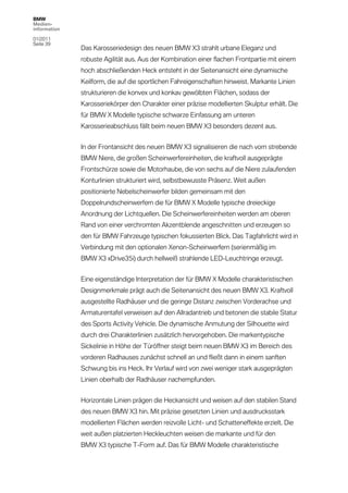 BMW
Medien-
information

01/2011
Seite 39
              Das Karosseriedesign des neuen BMW X3 strahlt urbane Eleganz und
              robuste Agilität aus. Aus der Kombination einer flachen Frontpartie mit einem
              hoch abschließenden Heck entsteht in der Seitenansicht eine dynamische
              Keilform, die auf die sportlichen Fahreigenschaften hinweist. Markante Linien
              strukturieren die konvex und konkav gewölbten Flächen, sodass der
              Karosseriekörper den Charakter einer präzise modellierten Skulptur erhält. Die
              für BMW X Modelle typische schwarze Einfassung am unteren
              Karosserieabschluss fällt beim neuen BMW X3 besonders dezent aus.


              In der Frontansicht des neuen BMW X3 signalisieren die nach vorn strebende
              BMW Niere, die großen Scheinwerfereinheiten, die kraftvoll ausgeprägte
              Frontschürze sowie die Motorhaube, die von sechs auf die Niere zulaufenden
              Konturlinien strukturiert wird, selbstbewusste Präsenz. Weit außen
              positionierte Nebelscheinwerfer bilden gemeinsam mit den
              Doppelrundscheinwerfern die für BMW X Modelle typische dreieckige
              Anordnung der Lichtquellen. Die Scheinwerfereinheiten werden am oberen
              Rand von einer verchromten Akzentblende angeschnitten und erzeugen so
              den für BMW Fahrzeuge typischen fokussierten Blick. Das Tagfahrlicht wird in
              Verbindung mit den optionalen Xenon-Scheinwerfern (serienmäßig im
              BMW X3 xDrive35i) durch hellweiß strahlende LED-Leuchtringe erzeugt.


              Eine eigenständige Interpretation der für BMW X Modelle charakteristischen
              Designmerkmale prägt auch die Seitenansicht des neuen BMW X3. Kraftvoll
              ausgestellte Radhäuser und die geringe Distanz zwischen Vorderachse und
              Armaturentafel verweisen auf den Allradantrieb und betonen die stabile Statur
              des Sports Activity Vehicle. Die dynamische Anmutung der Silhouette wird
              durch drei Charakterlinien zusätzlich hervorgehoben. Die markentypische
              Sickelinie in Höhe der Türöffner steigt beim neuen BMW X3 im Bereich des
              vorderen Radhauses zunächst schnell an und fließt dann in einem sanften
              Schwung bis ins Heck. Ihr Verlauf wird von zwei weniger stark ausgeprägten
              Linien oberhalb der Radhäuser nachempfunden.


              Horizontale Linien prägen die Heckansicht und weisen auf den stabilen Stand
              des neuen BMW X3 hin. Mit präzise gesetzten Linien und ausdrucksstark
              modellierten Flächen werden reizvolle Licht- und Schatteneffekte erzielt. Die
              weit außen platzierten Heckleuchten weisen die markante und für den
              BMW X3 typische T-Form auf. Das für BMW Modelle charakteristische
 