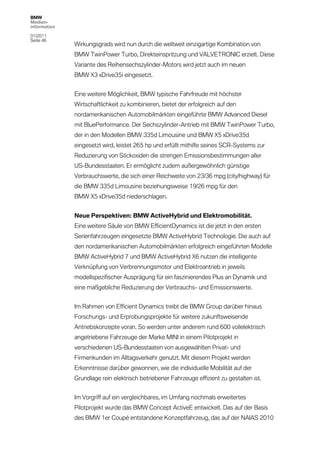 BMW
Medien-
information

01/2011
Seite 46
              Wirkungsgrads wird nun durch die weltweit einzigartige Kombination von
              BMW TwinPower Turbo, Direkteinspritzung und VALVETRONIC erzielt. Diese
              Variante des Reihensechszylinder-Motors wird jetzt auch im neuen
              BMW X3 xDrive35i eingesetzt.


              Eine weitere Möglichkeit, BMW typische Fahrfreude mit höchster
              Wirtschaftlichkeit zu kombinieren, bietet der erfolgreich auf den
              nordamerikanischen Automobilmärkten eingeführte BMW Advanced Diesel
              mit BluePerformance. Der Sechszylinder-Antrieb mit BMW TwinPower Turbo,
              der in den Modellen BMW 335d Limousine und BMW X5 xDrive35d
              eingesetzt wird, leistet 265 hp und erfüllt mithilfe seines SCR-Systems zur
              Reduzierung von Stickoxiden die strengen Emissionsbestimmungen aller
              US-Bundesstaaten. Er ermöglicht zudem außergewöhnlich günstige
              Verbrauchswerte, die sich einer Reichweite von 23/36 mpg (city/highway) für
              die BMW 335d Limousine beziehungsweise 19/26 mpg für den
              BMW X5 xDrive35d niederschlagen.


              Neue Perspektiven: BMW ActiveHybrid und Elektromobilität.
              Eine weitere Säule von BMW EfficientDynamics ist die jetzt in den ersten
              Serienfahrzeugen eingesetzte BMW ActiveHybrid Technologie. Die auch auf
              den nordamerikanischen Automobilmärkten erfolgreich eingeführten Modelle
              BMW ActiveHybrid 7 und BMW ActiveHybrid X6 nutzen die intelligente
              Verknüpfung von Verbrennungsmotor und Elektroantrieb in jeweils
              modellspezifischer Ausprägung für ein faszinierendes Plus an Dynamik und
              eine maßgebliche Reduzierung der Verbrauchs- und Emissionswerte.


              Im Rahmen von Efficient Dynamics treibt die BMW Group darüber hinaus
              Forschungs- und Erprobungsprojekte für weitere zukunftsweisende
              Antriebskonzepte voran. So werden unter anderem rund 600 vollelektrisch
              angetriebene Fahrzeuge der Marke MINI in einem Pilotprojekt in
              verschiedenen US-Bundesstaaten von ausgewählten Privat- und
              Firmenkunden im Alltagsverkehr genutzt. Mit diesem Projekt werden
              Erkenntnisse darüber gewonnen, wie die individuelle Mobilität auf der
              Grundlage rein elektrisch betriebener Fahrzeuge effizient zu gestalten ist.


              Im Vorgriff auf ein vergleichbares, im Umfang nochmals erweitertes
              Pilotprojekt wurde das BMW Concept ActiveE entwickelt. Das auf der Basis
              des BMW 1er Coupé entstandene Konzeptfahrzeug, das auf der NAIAS 2010
 