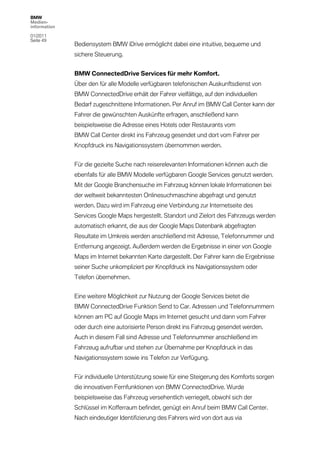 BMW
Medien-
information

01/2011
Seite 49
              Bediensystem BMW iDrive ermöglicht dabei eine intuitive, bequeme und
              sichere Steuerung.


              BMW ConnectedDrive Services für mehr Komfort.
              Über den für alle Modelle verfügbaren telefonischen Auskunftsdienst von
              BMW ConnectedDrive erhält der Fahrer vielfältige, auf den individuellen
              Bedarf zugeschnittene Informationen. Per Anruf im BMW Call Center kann der
              Fahrer die gewünschten Auskünfte erfragen, anschließend kann
              beispielsweise die Adresse eines Hotels oder Restaurants vom
              BMW Call Center direkt ins Fahrzeug gesendet und dort vom Fahrer per
              Knopfdruck ins Navigationssystem übernommen werden.


              Für die gezielte Suche nach reiserelevanten Informationen können auch die
              ebenfalls für alle BMW Modelle verfügbaren Google Services genutzt werden.
              Mit der Google Branchensuche im Fahrzeug können lokale Informationen bei
              der weltweit bekanntesten Onlinesuchmaschine abgefragt und genutzt
              werden. Dazu wird im Fahrzeug eine Verbindung zur Internetseite des
              Services Google Maps hergestellt. Standort und Zielort des Fahrzeugs werden
              automatisch erkannt, die aus der Google Maps Datenbank abgefragten
              Resultate im Umkreis werden anschließend mit Adresse, Telefonnummer und
              Entfernung angezeigt. Außerdem werden die Ergebnisse in einer von Google
              Maps im Internet bekannten Karte dargestellt. Der Fahrer kann die Ergebnisse
              seiner Suche unkompliziert per Knopfdruck ins Navigationssystem oder
              Telefon übernehmen.


              Eine weitere Möglichkeit zur Nutzung der Google Services bietet die
              BMW ConnectedDrive Funktion Send to Car. Adressen und Telefonnummern
              können am PC auf Google Maps im Internet gesucht und dann vom Fahrer
              oder durch eine autorisierte Person direkt ins Fahrzeug gesendet werden.
              Auch in diesem Fall sind Adresse und Telefonnummer anschließend im
              Fahrzeug aufrufbar und stehen zur Übernahme per Knopfdruck in das
              Navigationssystem sowie ins Telefon zur Verfügung.


              Für individuelle Unterstützung sowie für eine Steigerung des Komforts sorgen
              die innovativen Fernfunktionen von BMW ConnectedDrive. Wurde
              beispielsweise das Fahrzeug versehentlich verriegelt, obwohl sich der
              Schlüssel im Kofferraum befindet, genügt ein Anruf beim BMW Call Center.
              Nach eindeutiger Identifizierung des Fahrers wird von dort aus via
 